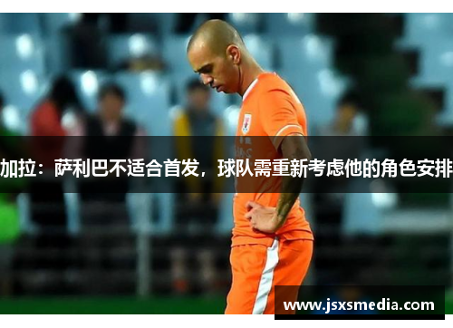加拉：萨利巴不适合首发，球队需重新考虑他的角色安排